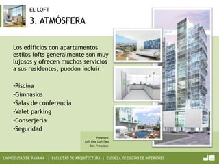3. ATMÓSFERA Los edificios con apartamentos estilos lofts generalmente son muy lujosos y ofrecen muchos servicios a sus residentes, pueden incluír: Piscina Gimnasios Salas de conferencia Valet parking Conserjería Seguridad    Proyecto: Loft One Loft Two San Francisco  