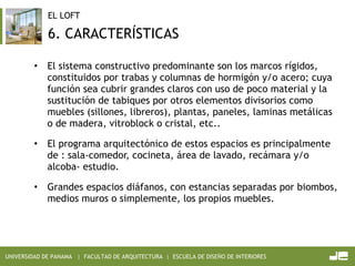 6. CARACTERÍSTICAS El sistema constructivo predominante son los marcos rígidos, constituidos por trabas y columnas de hormigón y/o acero; cuya función sea cubrir grandes claros con uso de poco material y la sustitución de tabiques por otros elementos divisorios como muebles (sillones, libreros), plantas, paneles, laminas metálicas o de madera, vitroblock o cristal, etc.. El programa arquitectónico de estos espacios es principalmente de : sala-comedor, cocineta, área de lavado, recámara y/o alcoba- estudio. Grandes espacios diáfanos, con estancias separadas por biombos, medios muros o simplemente, los propios muebles. 