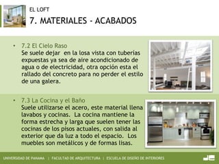 7. MATERIALES - ACABADOS 7.2 El Cielo Raso  Se suele dejar  en la losa vista con tuberías expuestas ya sea de aire acondicionado de agua o de electricidad, otra opción esta el rallado del concreto para no perder el estilo de una galera. 7.3 La Cocina y el Baño Suele utilizarse el acero, este material llena lavabos y cocinas.  La cocina mantiene la forma estrecha y larga que suelen tener las cocinas de los pisos actuales, con salida al exterior que da luz a todo el espacio.  Los muebles son metálicos y de formas lisas.  