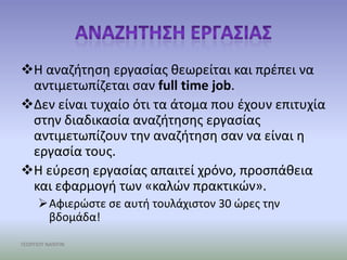 Θ αναηιτθςθ εργαςίασ κεωρείται και πρζπει να
 αντιμετωπίηεται ςαν full time job.
Δεν είναι τυχαίο ότι τα άτομα που ζχουν επιτυχία
 ςτθν διαδικαςία αναηιτθςθσ εργαςίασ
 αντιμετωπίηουν τθν αναηιτθςθ ςαν να είναι θ
 εργαςία τουσ.
Θ εφρεςθ εργαςίασ απαιτεί χρόνο, προςπάκεια
 και εφαρμογι των «καλών πρακτικών».
     Αφιερώςτε ςε αυτι τουλάχιςτον 30 ώρεσ τθν
      βδομάδα!

ΓΕΩΡΓΙΟΥ ΝΑΝΤΙΝ
 