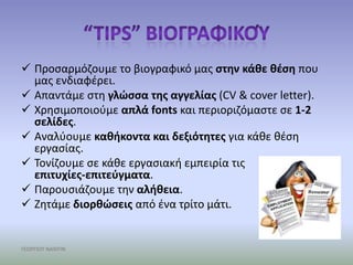  Προςαρμόηουμε το βιογραφικό μασ ςτθν κάκε κζςθ που
  μασ ενδιαφζρει.
 Απαντάμε ςτθ γλώςςα τθσ αγγελίασ (CV & cover letter).
 Χρθςιμοποιοφμε απλά fonts και περιοριηόμαςτε ςε 1-2
  ςελίδεσ.
 Αναλφουμε κακικοντα και δεξιότθτεσ για κάκε κζςθ
  εργαςίασ.
 Τονίηουμε ςε κάκε εργαςιακι εμπειρία τισ
  επιτυχίεσ-επιτεφγματα.
 Παρουςιάηουμε τθν αλικεια.
 Ηθτάμε διορκώςεισ από ζνα τρίτο μάτι.


ΓΕΩΡΓΙΟΥ ΝΑΝΤΙΝ
 