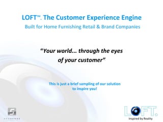 LOFT . The Customer Experience Engine
     TM



Built for Home Furnishing Retail & Brand Companies



      “Your world... through the eyes
            of your customer”


          This is just a brief sampling of our solution
                          to inspire you!




                                                          Inspired by Reality
 
