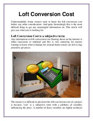 Loft Conversion Cost
Understandably, home owners want to know the loft conversion cost
before any other consideration. And quite frustratingly this is the most
difficult thing to get any meaningful information on. This article will
give you what you’re looking for.
Loft Conversion Cost is a subjective term
Any information on loft conversion cost floating about on the internet is
either inaccurate or outdated and this is very annoying for anyone
wanting to know what to budget for; instead home owners are left to ring
around to get prices.
The reason it is difficult to pin down the loft conversion cost of a project
is because ‘cost’ is a subjective term with a plethora of variables
influencing the price. A number of these variables are highly technical
 