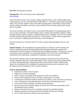 Job Title: Development Assistant

Organization: The Loft Literary Center, Minneapolis
www.loft.org

The Loft Literary Center is the country’s leading nonprofit literary center, offering 400 creative
writing classes a year for youth and adults in Open Book, in community settings and increasingly
online. The Loft also supports writers and readers through grants, mentorships, writing studios,
regular readings and spoken word series, and a wealth of resources about craft and the writing
life on its website.

The award-winning Loft Literary Center is renowned for the quality of its programming and its
service to the community. Loft staff members enjoy a flexible and enjoyable workplace, health
and other benefits, and the company of dedicated and creative colleagues. The Loft was awarded
the 2009 American Psychological Association’s “Best Practices” Award which recognized the
Loft’s “innovative workplace practice that fosters work-life balance.”

The Loft currently has a full time staff of 16 with an annual operating budget of just over $2
million.

Position Purpose: The Development Assistant facilitates an efficient, smooth-running, and
effective fundraising and relationship-building effort through administrative support and
participation in the development of fundraising and stewardship strategies. The position is part of
a four-person team responsible for raising approximately 60% of the Loft’s annual budget in
contributions from individuals, corporations, foundations, and the government.

The Assistant’s primary tasks are development operations and gift processing. The position
includes significant data entry of gifts and pledges, follow-up processing, and generating thank
you letters, tracking deadlines, maintaining accurate and accessible records, and preparing
reports for development staff. In addition, this position provides executive assistance to the
development team including the Loft’s Executive Director.

Primary Responsibilities:
    Implement monthly renewal requests.
    Support new member campaigns.
    Enter, maintain, and update all development records in the database.
    Prepare acknowledgement letters and other correspondence as needed.
    Communicate with board members and donors (by phone, e-mail, and mail) as necessary.
    Assist with planning and implementation of cultivation and fundraising events.
    Assist with writing, compiling, and filing of grant proposals.
    Provide clerical and secretarial support to the Executive Director and members of the
      Development team as needed.
    Prepare for board and executive committee meetings by assembling packets.
    Manage hospitality and clean-up for board meetings and other key meetings.
    Serve as back-up for basic finance tasks and reception.
 
