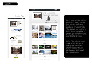 Homepage
Lofter Art
Product Page
Lofter Art is an e-commerce
platform for selling framed
pictures and postcards
produced by Lofter artists.
The platform is open to any
Lofter artists that upload HD
photos, get authorised, and
provide original works.
Lofter Art is still in its initial
stage. In the near future,
high quality notebooks,
phone cases and even
photography services will
be offered for sale.
 