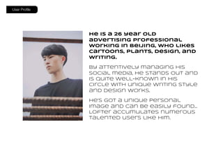 He is a 26 year old
advertising professional
working in Beijing, who likes
cartoons, plants, design, and
writing.
By attentively managing his
social media, he stands out and
is quite well-known in his
circle with unique writing style
and design works.
He’s got a unique personal
image and can be easily found…
Lofter accumulates numerous
talented users like him.
User Proﬁle
 