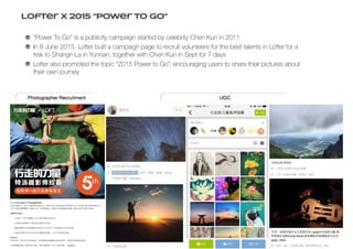 Lofter X 2015 “Power To Go”
“Power To Go” is a publicity campaign started by celebrity Chen Kun in 2011
In 8 June 2015, Lofter built a campaign page to recruit volunteers for the best talents in Lofter for a
trek to Shangri-La in Yunnan, together with Chen Kun in Sept for 7 days
Lofter also promoted the topic “2015 Power to Go”, encouraging users to share their pictures about
their own journey
 