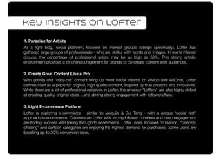 1. Paradise for Artists
As a light blog, social platform, focused on interest groups (design speciﬁcally), Lofter has
gathered large groups of professionals - who are skillful with words and images. In some interest
groups, the percentage of professional artists may be as high as 50%. This strong artistic
environment provides a lot of encouragement for brands to co-create content with audiences.
2. Create Great Content Like a Pro
With gossip and ‘copy-cat’ content ﬁlling up most social steams on Weibo and WeChat, Lofter
deﬁnes itself as a place for original, high quality content, inspired by true creators and innovators.
While there are a lot of professional creatives in Lofter, the amateur “Lofters” are also highly skilled
at creating quality, original ideas ...and driving strong engagement with followers/fans.
3. Light E-commerce Platform
Lofter is exploring e-commerce - similar to Mogujie & Dui Tang - with a unique “social ﬁrst”
approach to ecommerce. Creatives on Lofter with strong follower numbers and deep engagement
are ﬁnding success with linking through to ecommerce. Lofter users, focused on fashion, “celebrity
chasing” and cartoon categories are enjoying the highest demand for purchases. Some users are
boasting up-to 30% conversion rates.
key insights on lofter
 