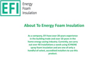 About To Energy Foam Insulation
As a company, EFI have over 20 years experience
in the building trade and over 10 years in the
home energy saving industry. Currently, we carry
out over 40 installations a week using ICYNENE
spray foam insulation and are one of only a
handful of select, accredited installers to use this
product.
 