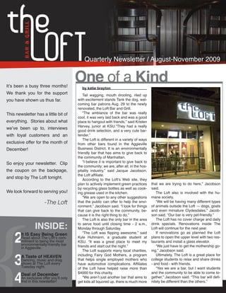 Quarterly Newsletter / August-November 2009


It’s been a busy three months!
                                         One of a Kind
                                           by katie brayton
We thank you for the support                 Tail wagging, mouth drooling, riled up
you have shown us thus far.              with excitement stands Tank the dog, wel-
                                         coming bar patrons Aug. 29 to the newly
                                         renovated, the Loft Bar and Grill.
This newsletter has a little bit of          “The ambiance of the bar was really
                                         cool, it was very laid back and was a good
everything. Stories about what           place to hangout with friends,” said Kristen
                                         Harvey, junior at KSU.“They had a really
we’ve been up to, interviews
                                         good drink selection, and a very cute bar-
with loyal customers and an              tender.”
                                             The Loft is different in a variety of ways
exclusive offer for the month of         from other bars found in the Aggieville
December!                                Business District. It is an environmentally
                                         friendly bar that has aims to give back to
                                         the community of Manhattan.
So enjoy your newsletter. Clip               “I believe it is important to give back to
                                         the community; we are, after all, in the hos-
the coupon on the backpage,              pitality industry,” said Jacque Jacobson,
                                         the Loft affiliate.
and stop by The Loft tonight.                According to the Loft’s Web site, they
                                         plan to actively implement green practices       that we are trying to do here,” Jacobson
                                         by recycling glass bottles as well as cook-      said.
We look forward to serving you!          ing grease used in the kitchen.                     The Loft also is involved with the hu-
                                             “We are open to any other suggestions        mane society.
                       -The Loft         that the public can offer to help the envi-         “We will be having many different types
                                         ronment,” Jacobson said. “I look for things      of animals outside the Loft — dogs, goats
                                         that can give back to the community, be-         and even miniature Clydesdales.” Jacob-
                                         cause it is the right thing to do.”              son said. “Our bar is very pet-friendly.”
                                             The Loft is also the only bar in the area       The Loft has no cover charge and daily

                INSIDE:                  to serve food until closing time - 2 a.m.,       drink specials. Renovations inside The



    2
                                         Monday through Saturday.                         Loft will continue for the next year.
        It IS Easy Being Green               “The Loft was flipping awesome,” said           If renovations go as planned the Loft
        Read about The Loft’s com-       Kyle Huhmann, a graduate student at              plans to open the upper level with two res-
        mitment to being the most        KSU. “It was a great place to meet my            taurants and install a glass elevator.
        environmentally-friendly bar     friends and start out the night.”                   “We just have to get the mothership go-
        in Aggieville.



    3
                                             The Loft supports many local charities,      ing,” Jacobson said.
                                         including Fairy God Mothers, a program              Ultimately, The Loft is a great place for
        A Taste of HEAVEN
        Dancing, music and drag          that helps single employed mothers who           college students to relax and share drinks
        shows at The Loft every          have automotive complications. Affiliates        - and food - with friends.
        Tuesday night.



    4
                                         of the Loft have helped raise more than             “Yes we are a bar, but I want students
                                         $4000 for this charity.                          and the community to be able to come to-
        Deal of December
        An exclusive offer you’ll only       “We aren’t just another bar that aims to     gether,” Jacobson said. “This bar will defi-
        find in this newsletter!         get kids all liquored up, there is much more     nitely be different than the others.”
 
