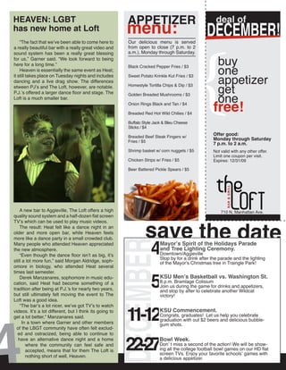 {
HEAVEN: LGBT                                             APPETIZER                                    deal of
has new home at Loft                                     menu:                                   DECEMBER!
    “The fact that we’ve been able to come here to       Our delicious menu is served
a really beautiful bar with a really great video and     from open to close (7 p.m. to 2
sound system has been a really great blessing            a.m.), Monday through Saturday.
for us,” Garner said. “We look forward to being
                                                                                                       buy
                                                                                                       one
here for a long time.”                                   Black Cracked Pepper Fries / $3
    Heaven is essentially the same event as Heat;

                                                                                                       appetizer
it still takes place on Tuesday nights and includes      Sweet Potato Krinkle Kut Fries / $3
dancing and a live drag show. The differences

                                                                                                       get
etween PJ’s and The Loft, however, are notable.          Homestyle Tortilla Chips & Dip / $3


                                                                                                       one
P.J.’s offered a larger dance floor and stage. The       Golden Breaded Mushrooms / $3


                                                                                                    free!
Loft is a much smaller bar.
                                                         Onion Rings Black and Tan / $4

                                                         Breaded Red Hot Wild Chilies / $4

                                                         Buffalo Style Jack & Bleu Cheese
                                                         Sticks / $4

                                                         Breaded Beef Steak Fingers w/
                                                                                                    Offer good:
                                                         Fries / $5
                                                                                                    Monday through Saturday
                                                                                                    7 p.m. to 2 a.m.
                                                         Shrimp basket w/ corn nuggets / $5         Not valid with any other offer.
                                                                                                    Limit one coupon per visit.
                                                         Chicken Strips w/ Fries / $5               Expires: 12/31/09

                                                         Beer Battered Pickle Spears / $5




    A new bar to Aggieville, The Loft offers a high                                                     710 N. Manhattan Ave.




                                                                  save the date
quality sound system and a half-dozen flat screen
TV’s which can be used to play music videos.
    The result: Heat felt like a dance night in an
older and more open bar, while Heaven feels



                                                                     4
more like a dance party in a small crowded club.
                                                 DECEMBER

Many people who attended Heaven appreciated                               Mayor’s Spirit of the Holidays Parade
the new atmosphere.                                                       and Tree Lighting Ceremony.
    “Even though the dance floor isn’t as big, it’s                       Downtown/Aggieville
                                                                          Stop by for a drink after the parade and the lighting
still a lot more fun,” said Morgan Aldridge, soph-                        of the Mayor’s Christmas tree in Traingle Park!
omore in biology, who attended Heat several



                                                                     5
times last semester.
    Derek Manzanares, sophomore in music edu-                             KSU Men’s Basketball vs. Washington St.
cation, said Heat had become something of a                               8 p.m. Bramlage Colisium
                                                                          Join us during the game for drinks and appetizers,
tradition after being at P.J.’s for nearly two years,                     and stop by after to celebrate another Wildcat
but still ultimately felt moving the event to The                         victory!




4
Loft was a good idea.



                                                         11-12
    “The bar’s a lot nicer, we’ve got TV’s to watch
videos. It’s a lot different, but I think its going to                    KSU Commencement.
get a lot better,” Manzanares said.                                       Congrats, graduates! Let us help you celebrate
                                                                          graduation with out $2 beers and delicious bubble-
      In a town where Garner and other members                            gum shots.
  of the LBGT community have often felt exclud-



                                                         22-27
  ed and ostracized, being able to continue to
   have an alternative dance night and a home                             Bowl Week.
        where the community can feel safe and                             Don’ t miss a second of the action! We will be show-
        accepted, means that for them The Loft is                         ing all the college football bowl games on our HD flat
                                                                          screen TVs. Enjoy your favorite schools’ games with
        nothing short of well, Heaven.                                    a delicious appetizer.
 