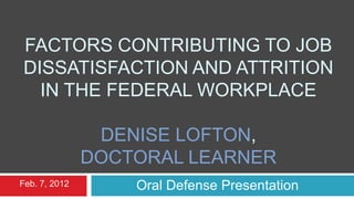FACTORS CONTRIBUTING TO JOB
DISSATISFACTION AND ATTRITION
  IN THE FEDERAL WORKPLACE

                DENISE LOFTON,
               DOCTORAL LEARNER
Feb. 7, 2012       Oral Defense Presentation
 