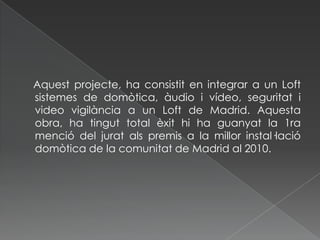     Aquest projecte, ha consistit en integrar a un Loft sistemes de domòtica, àudio i vídeo, seguritat i video vigilància a un Loft de Madrid. Aquesta obra, ha tingut total èxit hi ha guanyat la 1ra menció del jurat als premis a la millor instal·lació domòtica de la comunitat de Madrid al 2010.