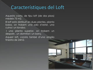 Característiques del Loft      Aquesta casta, de tipuloft (de dos pisos) medeix 75 m2.       El loft està distribuït en dues plantes, planta baixa, on trobem una sala d’estar, una cuina i un lavabo.        I una planta superior, on trobem un despatx , un dormitori i un bany.       Aquest loft, consta també d’una amplia finestra de 24m2. 