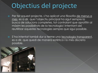 Objectius del projectePer fer aquest projecte, s’ha aplicat una filosofia de menys a mes, es a dir, que l’objectiu principal ha sigut sempre la busca de solucions completes, tot controlant que aprofitin al màxim les possibilitats de la tecnologia i intentant així reutilitzar aquestes tecnologies sempre que sigui possible.S’ha intentat també dur a terme una tecnologia transparent, es a dir, que quedi de manera estètica i lo més discreta possible. 