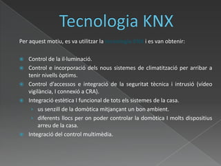 Tecnologia KNXPer aquest motiu, es va utilitzar la tecnologia KNX i es van obtenir:Control de la il·luminació.Control e incorporació dels nous sistemes de climatització per arribar a tenir nivells òptims.Control d’accessos e integració de la seguritat tècnica i intrusió (vídeo vigilància, I connexió a CRA).Integració estètica I funcional de tots els sistemes de la casa. us senzill de la domòtica mitjançant un bon ambient.diferents llocs per on poder controlar la domòtica I molts dispositius arreu de la casa.Integració del control multimèdia. 