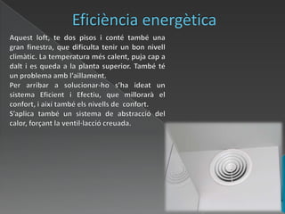 Eficiència energèticaAquest loft, te dos pisos i conté també una gran finestra, que dificulta tenir un bon nivell climàtic. La temperatura més calent, puja cap a dalt i es queda a la planta superior. També té un problema amb l’aïllament.Per arribar a solucionar-ho s’ha ideat un sistema Eficient i Efectiu, que millorarà el confort, i així també els nivells de  confort. S’aplica també un sistema de abstracció del calor, forçant la ventil·lacciócreuada.