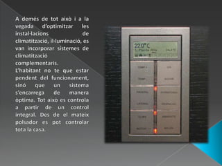 A demés de tot això i a la vegada d’optimitzar les instal·lacions de climatització, il·luminació, es van incorporar sistemes de climatització complementaris.L’habitant no te que estar pendent del funcionament, sinó que un sistema s’encarrega de manera òptima. Tot això es controla a partir de un control integral. Des de el mateix polsador es pot controlar tota la casa. 