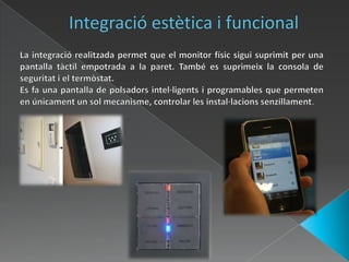 Integració estètica i funcionalLa integració realitzada permet que el monitor físic sigui suprimit per una pantalla tàctil empotrada a la paret. També es suprimeix la consola de seguritat i el termòstat.Es fa una pantalla de polsadors intel·ligents i programables que permeten en únicament un sol mecanisme, controlar les instal·lacions senzillament. 