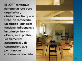 El LOFT constituye
siempre un reto para
arquitectos y
diseñadores. Porque se
trata de reconvertir
un espacio -dándoles
funciones adicionales a
las primigenias- sin
alterar, en lo posible,
sus elementos
estructurales y de
construcción, que
permanecen
casi siempre a la vista.
                           23
 