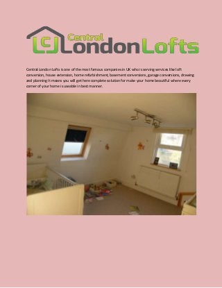 Central London Lofts is one of the most famous companies in UK who is serving services like loft
conversion, house extension, home refurbishment, basement conversions, garage conversions, drawing
and planning It means you will get here complete solution for make your home beautiful where every
corner of your home is useable in best manner.

 