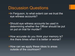 Discussion Questions 
 In Ferguson, to what extent can we trust the 
eye witness accounts? 
Should eye witness accounts be used in 
determining whether the Officer should be put 
on put on trial for murder? 
How accurate do you think your memory is? 
Are there times when it is better or worse? 
How can we apply these ideas to areas 
outside of the courtroom? 
