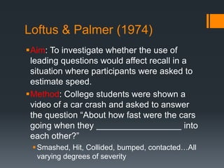 Loftus & Palmer (1974) 
Aim: To investigate whether the use of 
leading questions would affect recall in a 
situation where participants were asked to 
estimate speed. 
Method: College students were shown a 
video of a car crash and asked to answer 
the question “About how fast were the cars 
going when they into 
each other?” 
 Smashed, Hit, Collided, bumped, contacted…All 
varying degrees of severity 
 