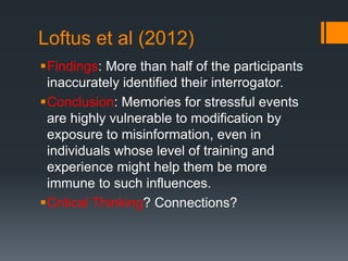 Loftus et al (2012)
Findings: More than half of the participants
inaccurately identified their interrogator.
Conclusion: Memories for stressful events
are highly vulnerable to modification by
exposure to misinformation, even in
individuals whose level of training and
experience might help them be more
immune to such influences.
Critical Thinking? Connections?
 