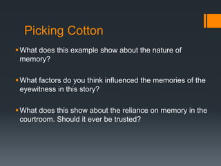 Picking Cotton
What does this example show about the nature of
memory?
What factors do you think influenced the memories of the
eyewitness in this story?
What does this show about the reliance on memory in the
courtroom. Should it ever be trusted?
 