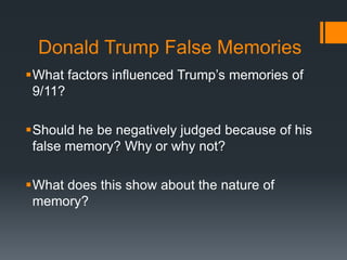 Donald Trump False Memories
What factors influenced Trump’s memories of
9/11?
Should he be negatively judged because of his
false memory? Why or why not?
What does this show about the nature of
memory?
 