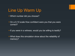 Line Up Warm Up
 Which number did you choose?
 On a 0-10 scale How confident were you that you were
correct?
 If you were in a witness, would you be willing to testify?
 What does this simulation show about the reliability of
memory?
 