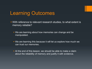 Learning Outcomes
 With reference to relevant research studies, to what extent is
memory reliable?
 We are learning about how memories can change and be
manipulated.
 We are learning this because it will let us explore how much we
can trust our memories.
 At the end of this lesson, we should be able to make a claim
about the reliability of memory and justify it with evidence.
 