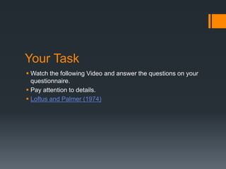 Your Task
 Watch the following Video and answer the questions on your
questionnaire.
 Pay attention to details.
 Loftus and Palmer (1974)
 