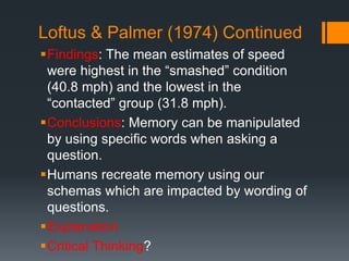 Loftus & Palmer (1974) Continued
Findings: The mean estimates of speed
were highest in the “smashed” condition
(40.8 mph) and the lowest in the
“contacted” group (31.8 mph).
Conclusions: Memory can be manipulated
by using specific words when asking a
question.
Humans recreate memory using our
schemas which are impacted by wording of
questions.
Explanation
Critical Thinking?
 