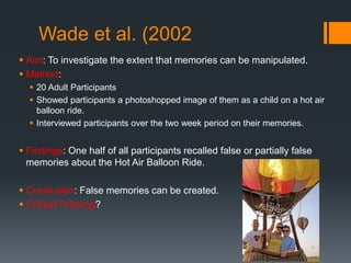 Wade et al. (2002
 Aim: To investigate the extent that memories can be manipulated.
 Method:
 20 Adult Participants
 Showed participants a photoshopped image of them as a child on a hot air
balloon ride.
 Interviewed participants over the two week period on their memories.
 Findings: One half of all participants recalled false or partially false
memories about the Hot Air Balloon Ride.
 Conclusion: False memories can be created.
 Critical Thinking?
 