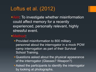 Loftus et al. (2012)
Aim: To investigate whether misinformation
could affect memory for a recently
experienced, personally relevant, highly
stressful event.
Method:
Provided misinformation to 800 military
personnel about the interrogator in a mock POW
camp interrogation as part of their Survival
School Training.
Questions asked about the physical appearance
of the interrogator (Glasses? Weapon?)
Asked the participants to identify the interrogator
by looking at photographs.
 
