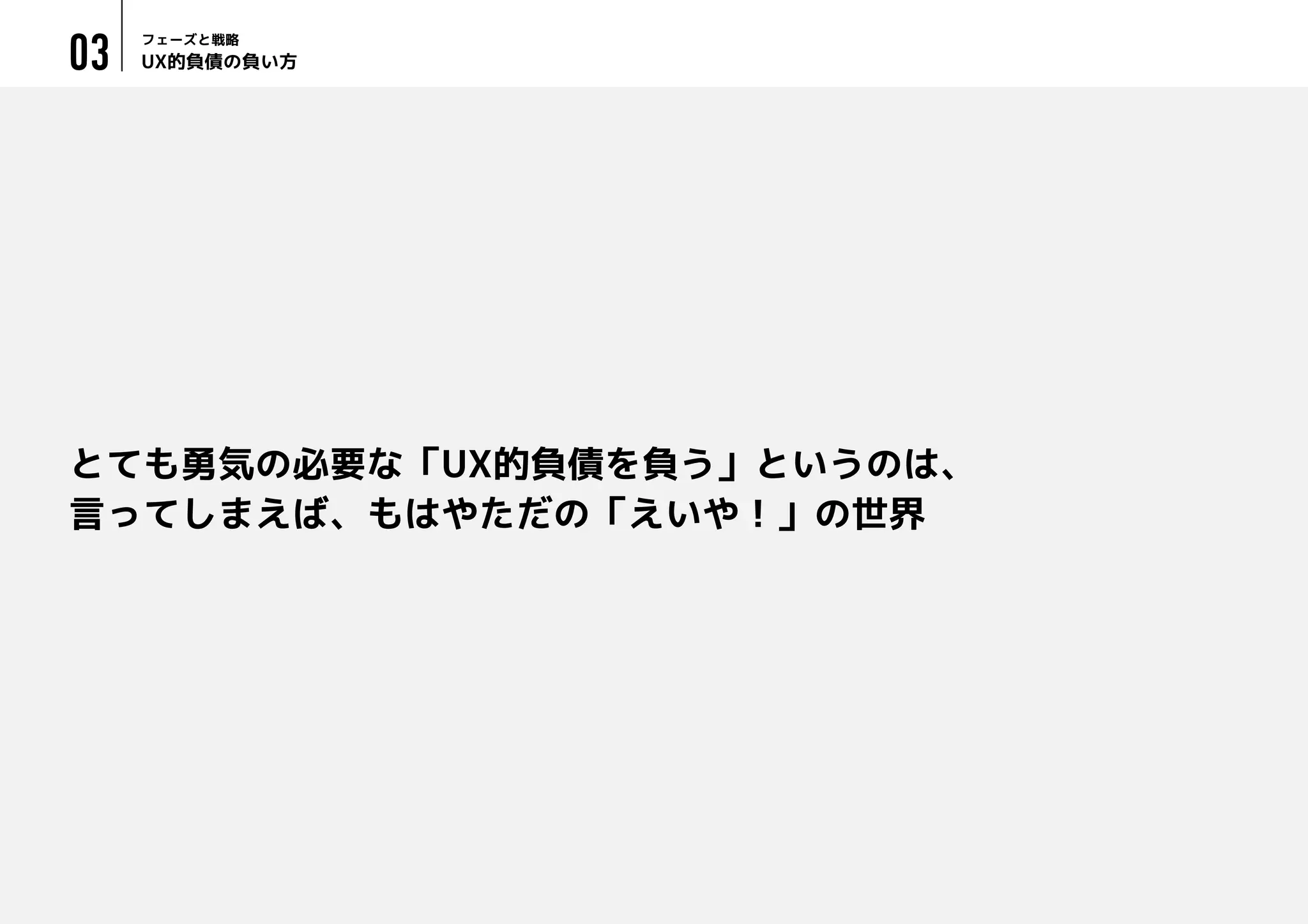 UX的負債の負い方
フェーズと戦略
03
とても勇気の必要な「UX的負債を負う」というのは、
言ってしまえば、もはやただの「えいや！」の世界
 