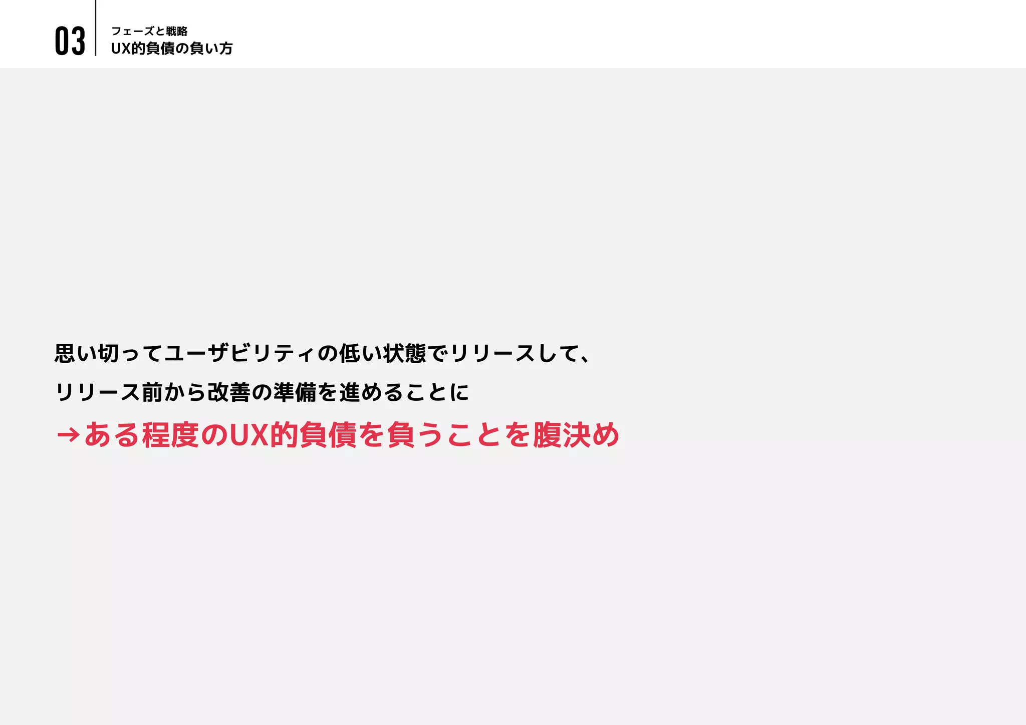UX的負債の負い方
フェーズと戦略
03
思い切ってユーザビリティの低い状態でリリースして、
リリース前から改善の準備を進めることに
→ある程度のUX的負債を負うことを腹決め
 