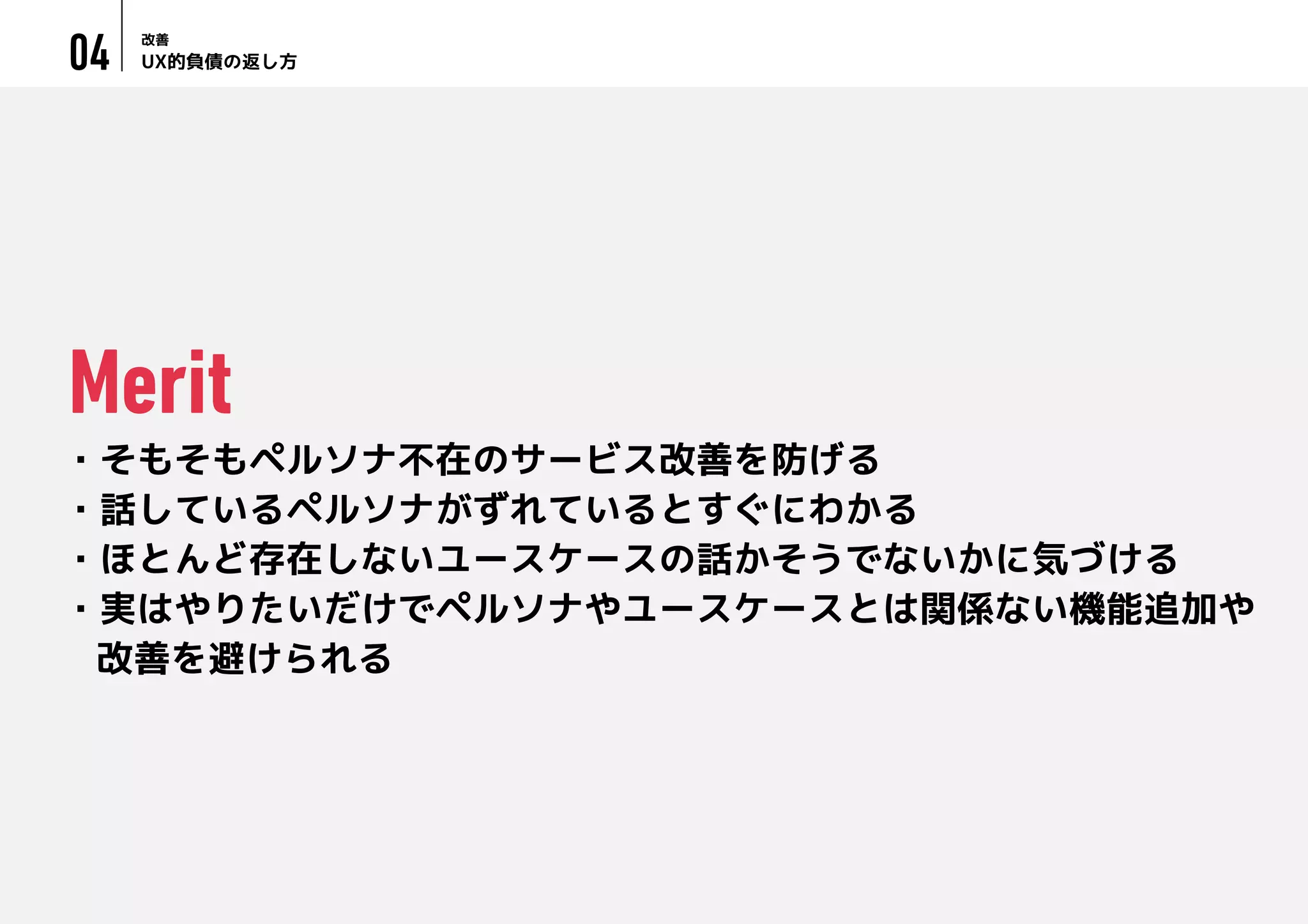 UX的負債の返し方
改善
04
・そもそもペルソナ不在のサービス改善を防げる
・話しているペルソナがずれているとすぐにわかる
・ほとんど存在しないユースケースの話かそうでないかに気づける
・実はやりたいだけでペルソナやユースケースとは関係ない機能追加や
改善を避けられる
Merit
 