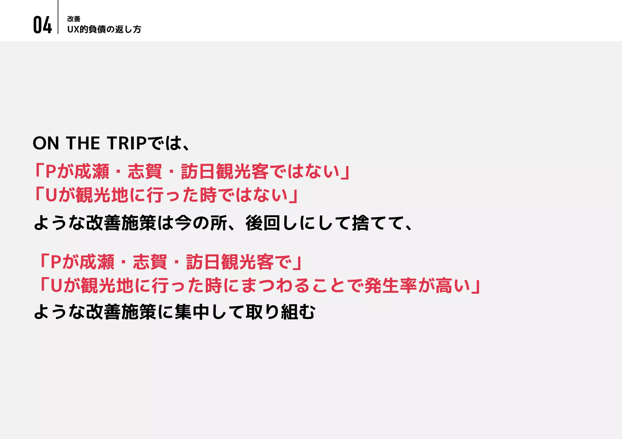 UX的負債の返し方
改善
04
「Pが成瀬・志賀・訪日観光客ではない」
「Uが観光地に行った時ではない」
ON THE TRIPでは、
ような改善施策は今の所、後回しにして捨てて、
「Pが成瀬・志賀・訪日観光客で」
「Uが観光地に行った時にまつわることで発生率が高い」
ような改善施策に集中して取り組む
 