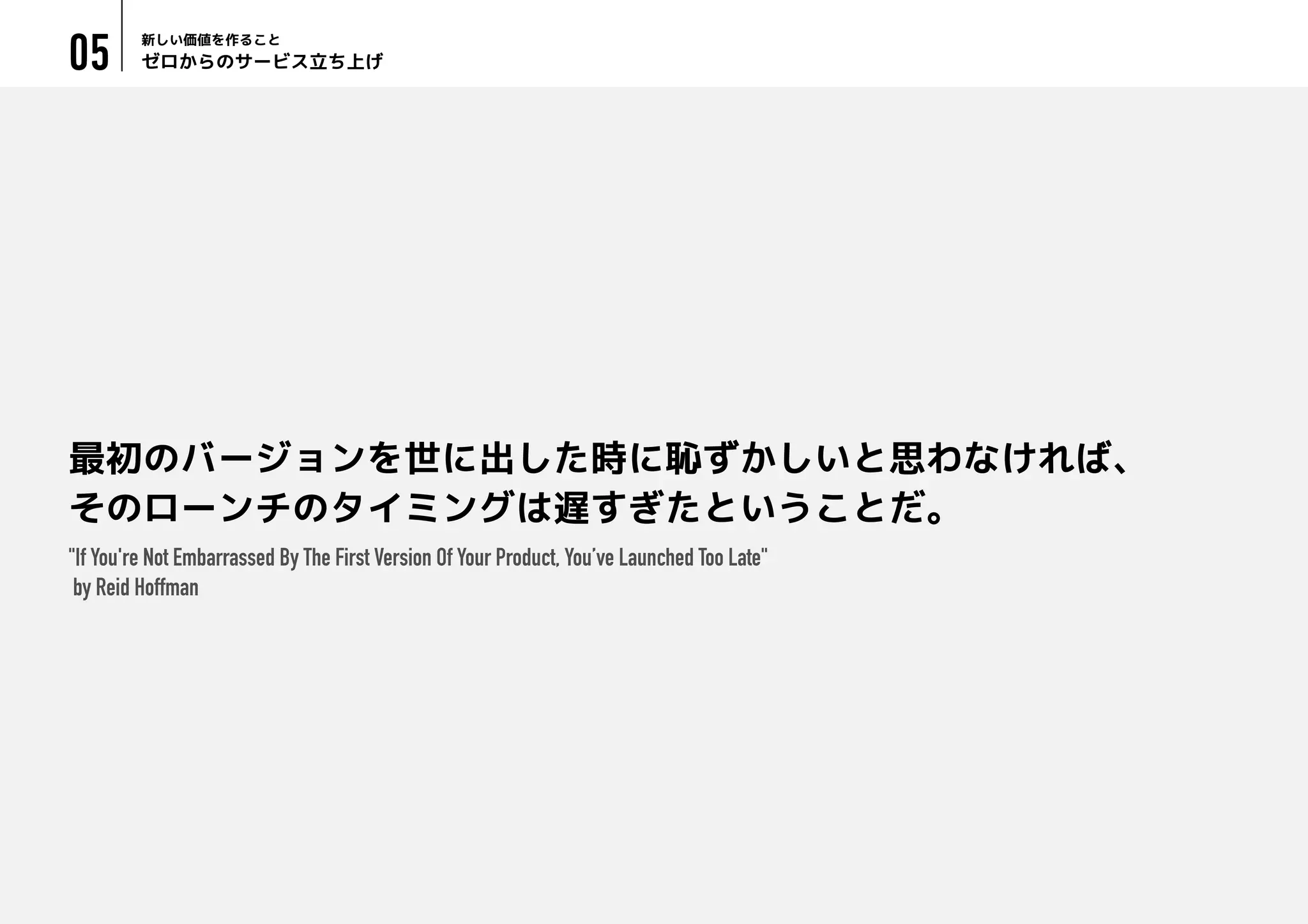 ゼロからのサービス立ち上げ
新しい価値を作ること
05
最初のバージョンを世に出した時に恥ずかしいと思わなければ、
そのローンチのタイミングは遅すぎたということだ。
"If You're Not Embarrassed By The First Version Of Your Product, You’ve Launched Too Late"
by Reid Hoffman
 