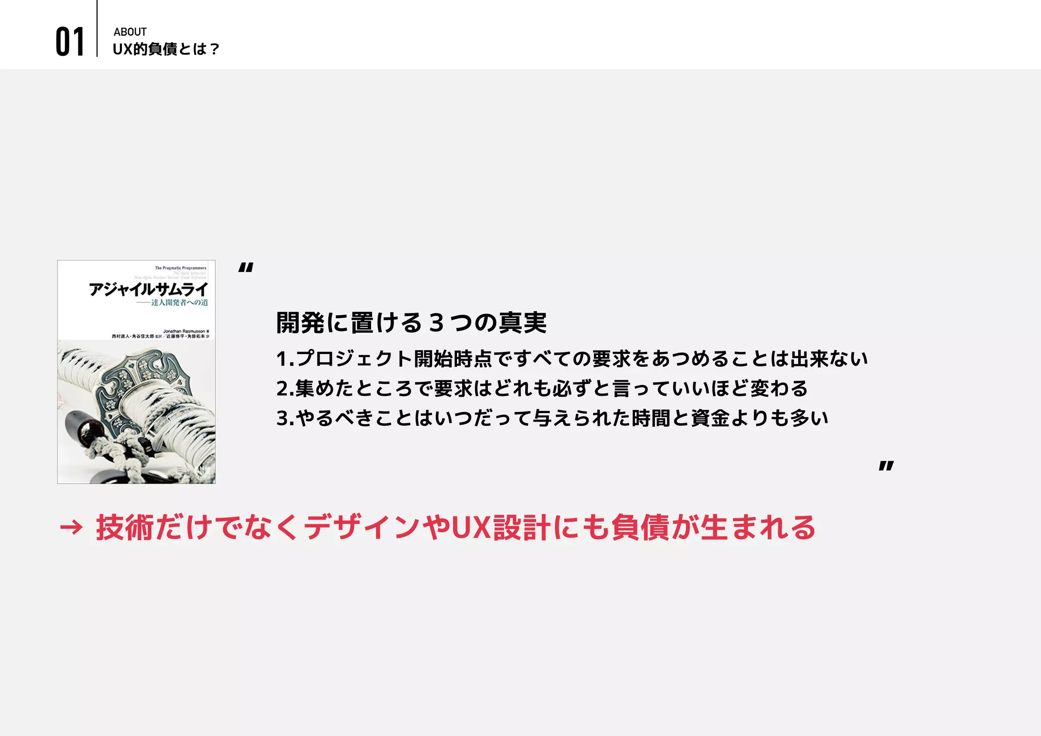 UX的負債とは？
ABOUT
01
→ 技術だけでなくデザインやUX設計にも負債が生まれる
1.プロジェクト開始時点ですべての要求をあつめることは出来ない
2.集めたところで要求はどれも必ずと言っていいほど変わる
3.やるべきことはいつだって与えられた時間と資金よりも多い
“
”
開発に置ける３つの真実
 