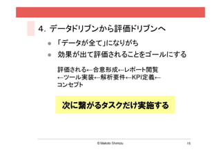 ４．データドリブンから評価ドリブンへ
  「データが全て」になりがち
  効果が出て評価されることをゴールにする

  評価される←合意形成←レポート閲覧
  ←ツール実装←解析要件←KPI定義←
  コンセプト


   次に繋がるタスクだけ実施する



                        15
 