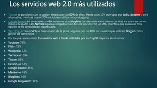 Los servicios web 2.0 más utilizados
 Twitter se posiciona con la opción elegida por un 60% de ellos, frente a un 10% que opta por Jaiku, Nótame u otra
alternativa, mientras que el 30% ni siquiera utiliza micro-blogging.
 Google Reader ha alcanzado al 45%, mientras que Bloglines (el intocable hace apenas un año) ha caído en un no
menos deseable 34%.Netvibes queda relegado como tercera opción con un 20%, mientras que cualquier otra
opción se ha considerado inapreciable.
 WordPress con un 52% se hace el amo de la pista, seguido por un 40% de usuarios que utilizan Blogger como
gestor de contenidos.
 Por lo que, en resumen, los servicios web 2.0 más utilizados por los Top30 hispanos tendríamos:
 Youtube: 79%
 Flickr: 79%
 Wikipedia: 72%
 Technorati: 69%
 Twitter: 59%
 Del.icio.us: 52%
 Google Reader: 45%
 Menéame: 41%
 Bloglines: 34%
 Google Blogsearch: 34%
 