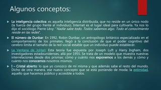 Algunos conceptos:
 La inteligencia colectiva: es aquella inteligencia distribuida, que no reside en un único nodo
(la fuerza del grupo frente al individuo). Internet es el lugar ideal para cultivarla. Ya nos lo
dijo el sociólogo Pierre Lévy: "Nadie sabe todo. Todos sabemos algo. Todo el conocimiento
reside en las redes".
 El número de Dunbar: En 1992, Robin Dunbar, un antropólogo británico especializado en el
comportamiento de los primates, llegó a la conclusión de que el poder cognitivo del
cerebro limita el tamaño de la red social estable que un individuo puede establecer.
 La Ventana de JoHari: Esta teoría fue expuesta por Joseph Luft y Harry Ingham, dos
investigadores estadounidenses, allá por 1955. Se trata de un modelo que muestra nuestras
interrelaciones desde dos prismas: cómo y cuánto nos exponemos a los demás y cómo y
cuánto nos conocemos nosotros mismos.
 I – Cristal abierto: lo que yo conozco de mí misma y que además sabe el resto del mundo.
Dicho de otra manera, ese nuevo concepto que se está poniendo de moda: la extimidad,
aquello que hacemos público y accesible a todos.
 