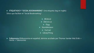  ETIQUETADO Y “SOCIAL BOOKMARKING”: Una etiqueta (tag en inglés)
Sitios que facilitan el “Social Bookmarking”:
 BlinkList
 Del.icio.us
 Digg
 StumbleUpon
 Furl.net
 LibraryThing
 Folksonomy (folksonomía en español), término acuñado por Thomas Vander Wal (Folk =
Gente + Taxonomía)
 