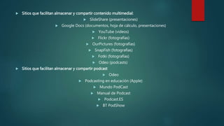  Sitios que facilitan almacenar y compartir contenido multimedial:
 SlideShare (presentaciones)
 Google Docs (documentos, hoja de cálculo, presentaciones)
 YouTube (videos)
 Flickr (fotografías)
 OurPictures (fotografías)
 SnapFish (fotografías)
 Fotki (fotografías)
 Odeo (podcasts)
 Sitios que facilitan almacenar y compartir podcast
 Odeo
 Podcasting en educación (Apple)
 Mundo PodCast
 Manual de Podcast
 Podcast.ES
 BT PodShow
 