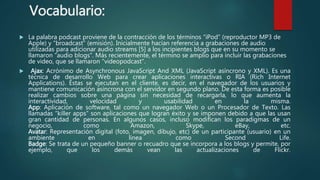 Vocabulario:
 La palabra podcast proviene de la contracción de los términos “iPod” (reproductor MP3 de
Apple) y “broadcast” (emisión). Inicialmente hacían referencia a grabaciones de audio
utilizadas para adicionar audio streams [5] a los incipientes blogs que en su momento se
llamaron “audio blogs”. Más recientemente, el término se amplio para incluir las grabaciones
de video, que se llamaron “videopodcast”.
 Ajax: Acrónimo de Asynchronous JavaScript And XML (JavaScript asíncrono y XML). Es una
técnica de desarrollo Web para crear aplicaciones interactivas o RIA (Rich Internet
Applications). Éstas se ejecutan en el cliente, es decir, en el navegador de los usuarios y
mantiene comunicación asíncrona con el servidor en segundo plano. De esta forma es posible
realizar cambios sobre una página sin necesidad de recargarla, lo que aumenta la
interactividad, velocidad y usabilidad en la misma.
App: Aplicación de software, tal como un navegador Web o un Procesador de Texto. Las
llamadas “killer apps” son aplicaciones que logran éxito y se imponen debido a que las usan
gran cantidad de personas. En algunos casos, incluso modifican los paradigmas de un
negocio, como Amazon, Skype, eBay, etc.
Avatar: Representación digital (foto, imagen, dibujo, etc) de un participante (usuario) en un
ambiente en línea como Second Life.
Badge: Se trata de un pequeño banner o recuadro que se incorpora a los blogs y permite, por
ejemplo, que los demás vean las actualizaciones de Flickr.
 