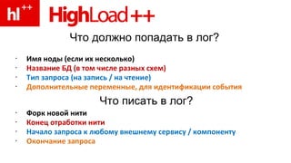 Что должно попадать в лог? Имя ноды   (если их несколько) Название БД (в том числе разных схем)   Тип запроса (на запись  /  на чтение) Дополнительные переменные, для идентификации события Форк новой нити Конец отработки нити  Начало запроса к любому внешнему сервису  /  компоненту Окончание запроса Что писать в лог? 