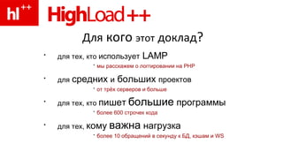 Для  кого  этот   доклад ? для тех, кто  использует  LAMP   мы расскажем о логгировании  на  PHP для   средних  и  больших  проектов   от трёх серверов и больше для тех, кто  пишет   большие  программы   более 600 строчек кода для тех,  кому   важна  нагрузка   более 10 обращений в секунду к БД, кэшам и WS 
